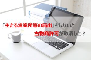 「主たる営業所等届出」をしないと古物商許可が取消しに？